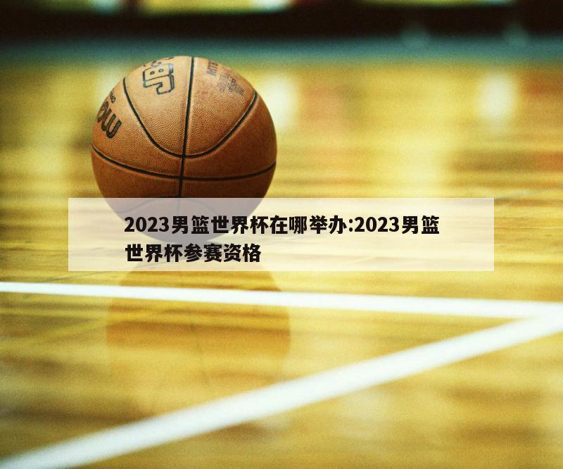 2023男篮世界杯在哪举办:2023男篮世界杯参赛资格