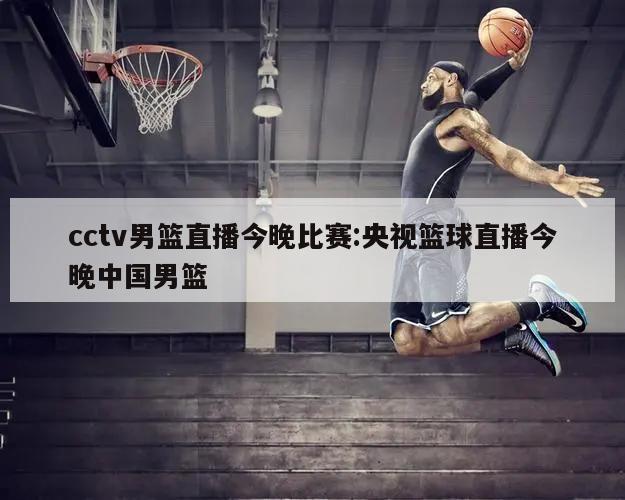 cctv男篮直播今晚比赛:央视篮球直播今晚中国男篮